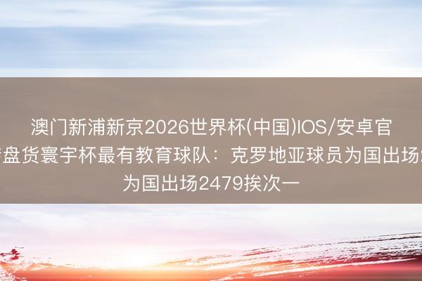 澳门新浦新京2026世界杯(中国)IOS/安卓官方下载 德转盘货寰宇杯最有教育球队：克罗地亚球员为国出场2479挨次一