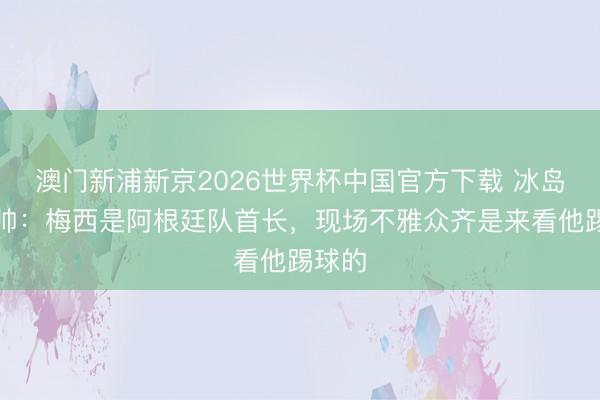 澳门新浦新京2026世界杯中国官方下载 冰岛队主帅：梅西是阿根廷队首长，现场不雅众齐是来看他踢球的