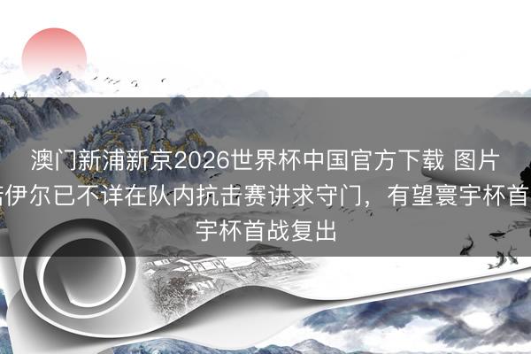 澳门新浦新京2026世界杯中国官方下载 图片报：诺伊尔已不详在队内抗击赛讲求守门，有望寰宇杯首战复出