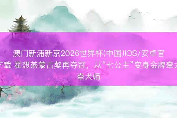 澳门新浦新京2026世界杯(中国)IOS/安卓官方下载 霍想燕蒙古獒再夺冠，从“七公主”变身金牌牵犬师