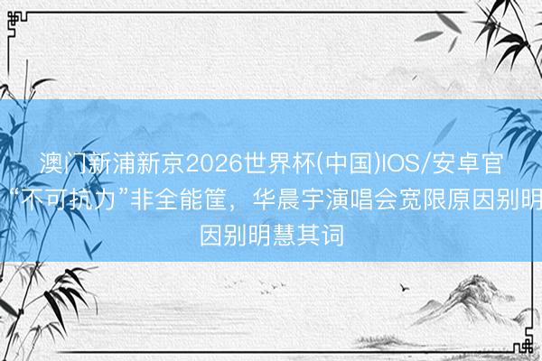 澳门新浦新京2026世界杯(中国)IOS/安卓官方下载 “不可抗力”非全能筐，华晨宇演唱会宽限原因别明慧其词