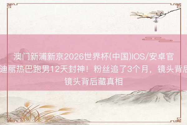 澳门新浦新京2026世界杯(中国)IOS/安卓官方下载 迪丽热巴跑男12天封神!粉丝追了3个月,镜头背后藏真相