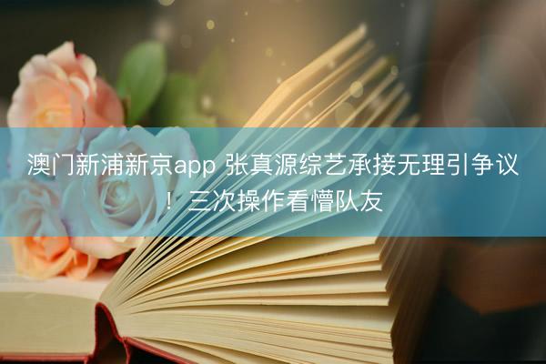 澳门新浦新京app 张真源综艺承接无理引争议！三次操作看懵队友