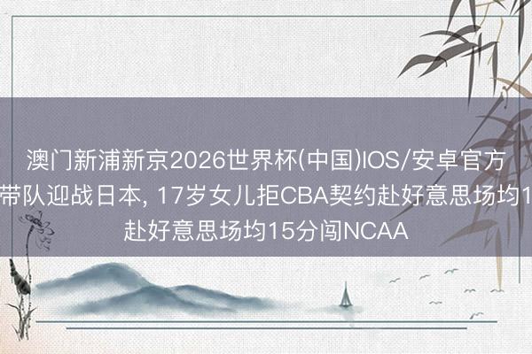 澳门新浦新京2026世界杯(中国)IOS/安卓官方下载 郭士强带队迎战日本， 17岁女儿拒CBA契约赴好意思场均15分闯NCAA