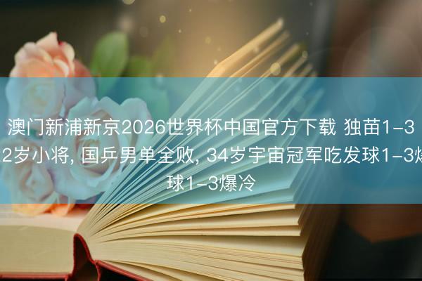 澳门新浦新京2026世界杯中国官方下载 独苗1-3输22岁小将， 国乒男单全败， 34岁宇宙冠军吃发球1-3爆冷
