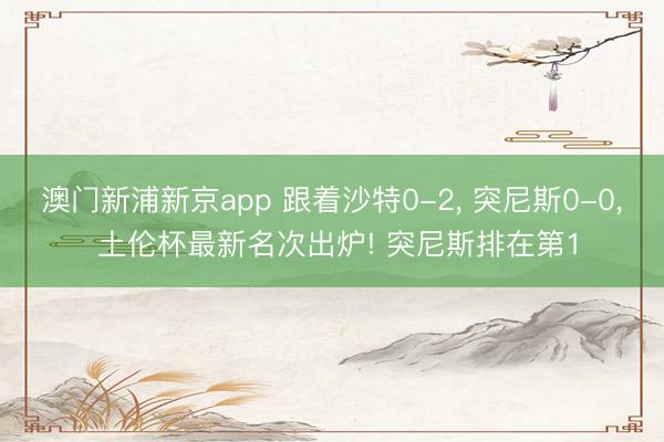 澳门新浦新京app 跟着沙特0-2， 突尼斯0-0， 土伦杯最新名次出炉! 突尼斯排在第1