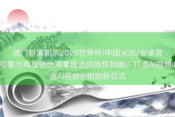 澳门新浦新京2026世界杯(中国)IOS/安卓官方下载 火山引擎与周星驰比高集团达成版权相助，打造AI视频IP相助新花式