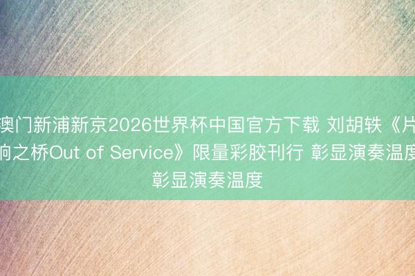 澳门新浦新京2026世界杯中国官方下载 刘胡轶《片晌之桥Out of Service》限量彩胶刊行 彰显演奏温度
