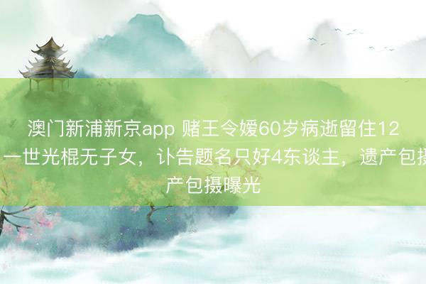 澳门新浦新京app 赌王令嫒60岁病逝留住120亿，一世光棍无子女，讣告题名只好4东谈主，遗产包摄曝光