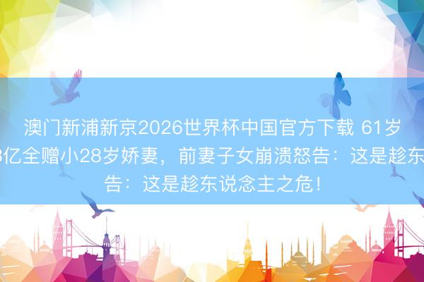 澳门新浦新京2026世界杯中国官方下载 61岁癌症富豪将3亿全赠小28岁娇妻，前妻子女崩溃怒告：这是趁东说念主之危！