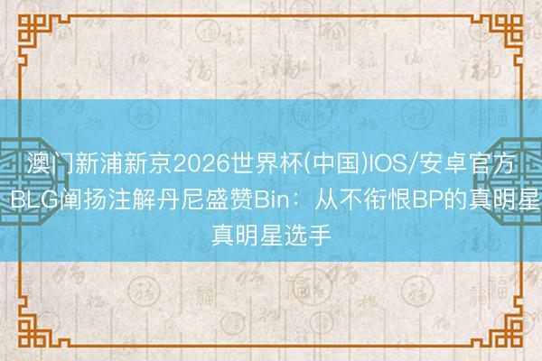 澳门新浦新京2026世界杯(中国)IOS/安卓官方下载 BLG阐扬注解丹尼盛赞Bin：从不衔恨BP的真明星选手