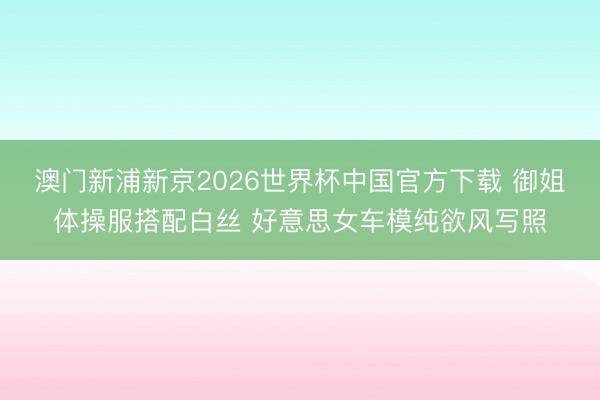 澳门新浦新京2026世界杯中国官方下载 御姐体操服搭配白丝 好意思女车模纯欲风写照