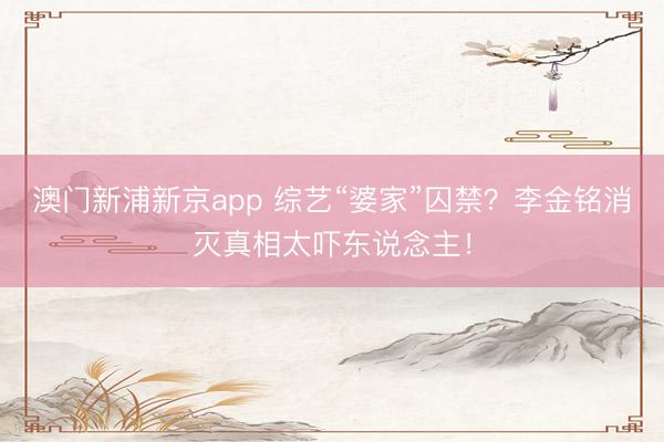 澳门新浦新京app 综艺“婆家”囚禁？李金铭消灭真相太吓东说念主！