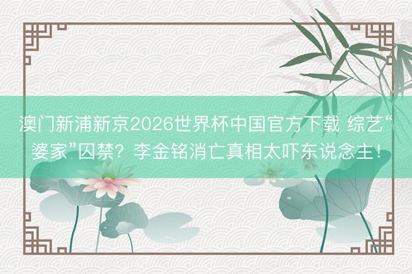 澳门新浦新京2026世界杯中国官方下载 综艺“婆家”囚禁？李金铭消亡真相太吓东说念主！