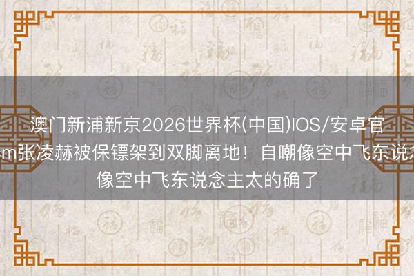 澳门新浦新京2026世界杯(中国)IOS/安卓官方下载 190cm张凌赫被保镖架到双脚离地！自嘲像空中飞东说念主太的确了