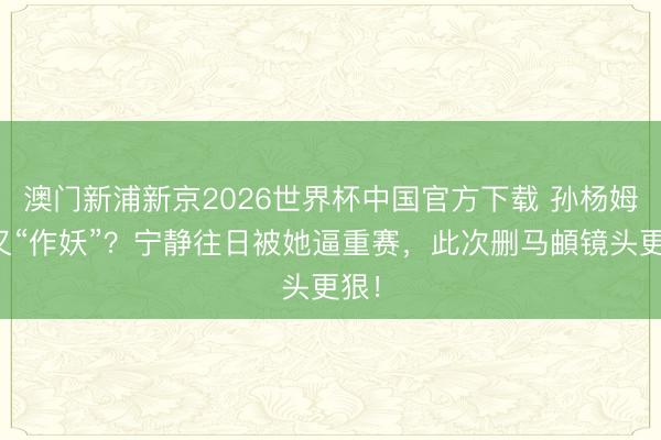 澳门新浦新京2026世界杯中国官方下载 孙杨姆妈又“作妖”？宁静往日被她逼重赛，此次删马頔镜头更狠！