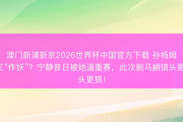 澳门新浦新京2026世界杯中国官方下载 孙杨姆妈又“作妖”？宁静昔日被她逼重赛，此次删马頔镜头更狠！