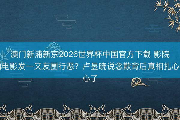 澳门新浦新京2026世界杯中国官方下载 影院拍电影发一又友圈行恶？卢昱晓说念歉背后真相扎心了