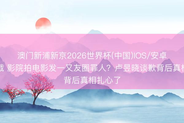 澳门新浦新京2026世界杯(中国)IOS/安卓官方下载 影院拍电影发一又友圈罪人？卢昱晓谈歉背后真相扎心了