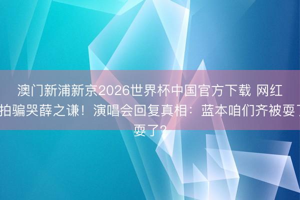 澳门新浦新京2026世界杯中国官方下载 网红摆拍骗哭薛之谦！演唱会回复真相：蓝本咱们齐被耍了？