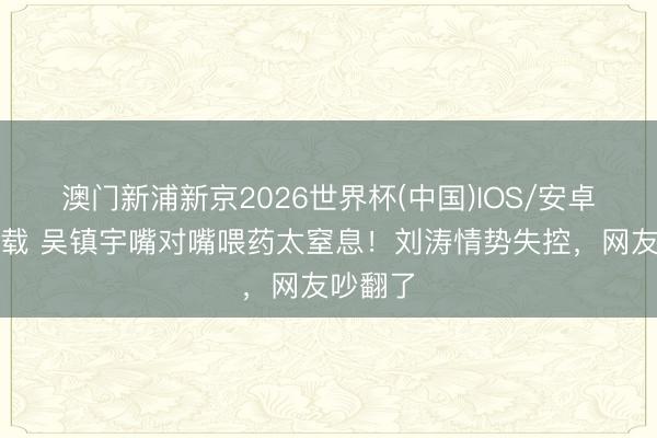 澳门新浦新京2026世界杯(中国)IOS/安卓官方下载 吴镇宇嘴对嘴喂药太窒息!刘涛情势失控,网友吵翻了