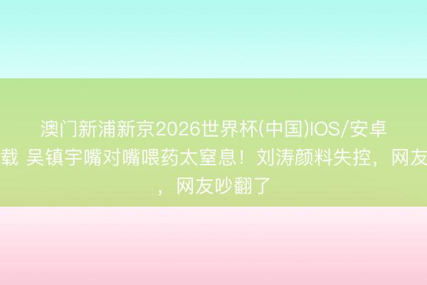 澳门新浦新京2026世界杯(中国)IOS/安卓官方下载 吴镇宇嘴对嘴喂药太窒息！刘涛颜料失控，网友吵翻了
