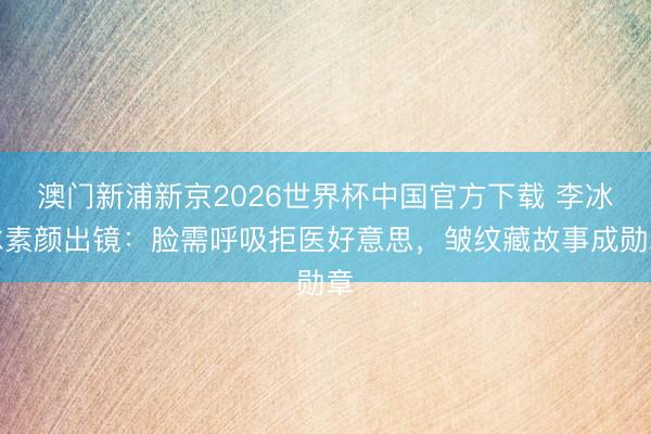 澳门新浦新京2026世界杯中国官方下载 李冰冰素颜出镜：脸需呼吸拒医好意思，皱纹藏故事成勋章