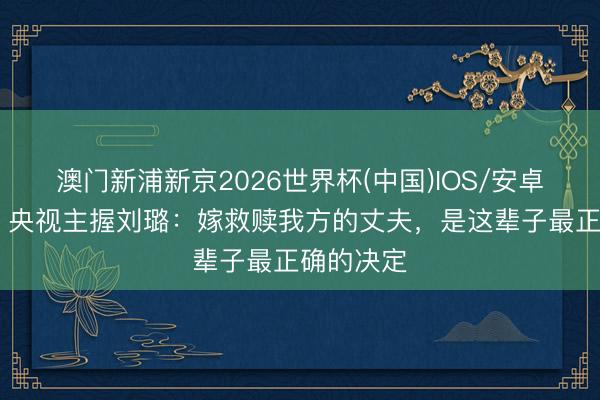 澳门新浦新京2026世界杯(中国)IOS/安卓官方下载 央视主握刘璐：嫁救赎我方的丈夫，是这辈子最正确的决定