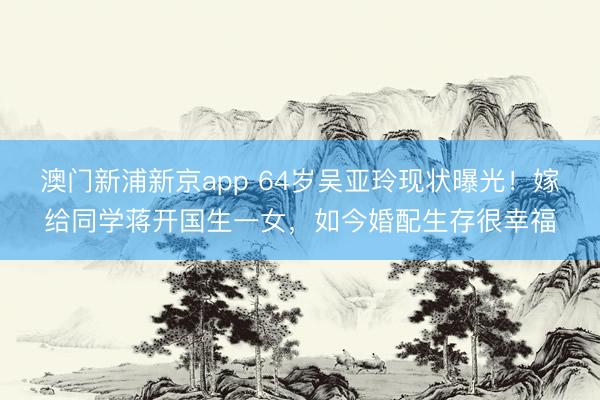 澳门新浦新京app 64岁吴亚玲现状曝光！嫁给同学蒋开国生一女，如今婚配生存很幸福
