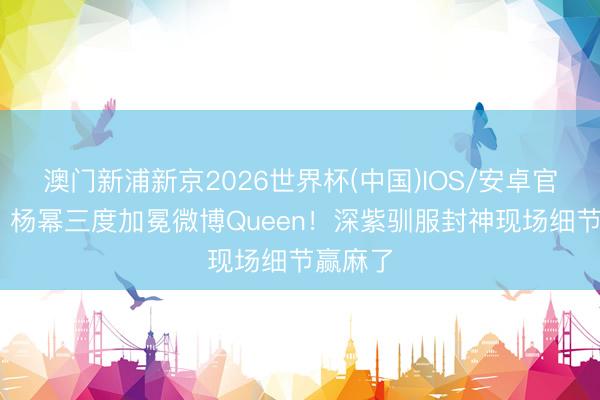 澳门新浦新京2026世界杯(中国)IOS/安卓官方下载 杨幂三度加冕微博Queen！深紫驯服封神现场细节赢麻了