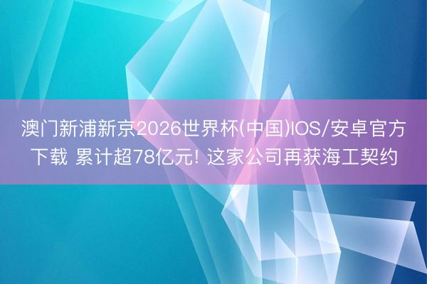 澳门新浦新京2026世界杯(中国)IOS/安卓官方下载 累计超78亿元! 这家公司再获海工契约