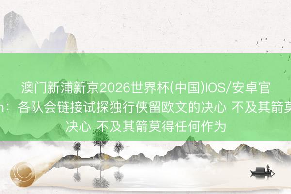 澳门新浦新京2026世界杯(中国)IOS/安卓官方下载 Stein：各队会链接试探独行侠留欧文的决心 不及其箭莫得任何作为