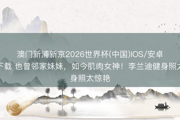 澳门新浦新京2026世界杯(中国)IOS/安卓官方下载 也曾邻家妹妹，如今肌肉女神！李兰迪健身照太惊艳