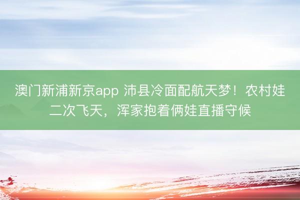 澳门新浦新京app 沛县冷面配航天梦！农村娃二次飞天，浑家抱着俩娃直播守候