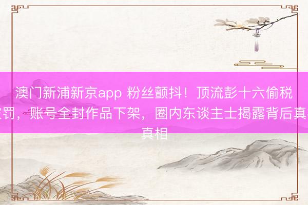 澳门新浦新京app 粉丝颤抖！顶流彭十六偷税被罚，账号全封作品下架，圈内东谈主士揭露背后真相