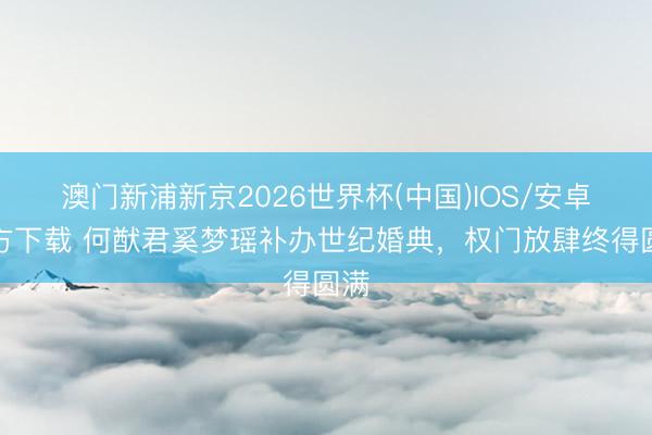 澳门新浦新京2026世界杯(中国)IOS/安卓官方下载 何猷君奚梦瑶补办世纪婚典，权门放肆终得圆满
