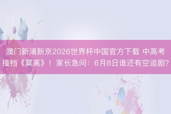 澳门新浦新京2026世界杯中国官方下载 中高考撞档《莫离》！家长急问：6月8日谁还有空追剧？