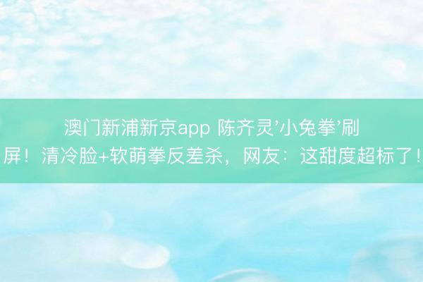 澳门新浦新京app 陈齐灵'小兔拳'刷屏！清冷脸+软萌拳反差杀，网友：这甜度超标了！