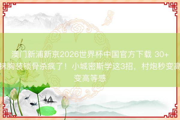 澳门新浦新京2026世界杯中国官方下载 30+孙怡抹胸装锁骨杀疯了！小城密斯学这3招，村炮秒变高等感