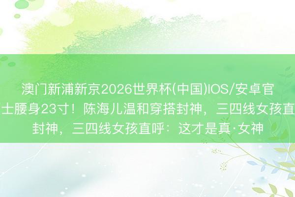 澳门新浦新京2026世界杯(中国)IOS/安卓官方下载 28岁音乐硕士腰身23寸！陈海儿温和穿搭封神，三四线女孩直呼：这才是真·女神