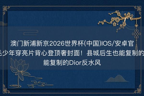 澳门新浦新京2026世界杯(中国)IOS/安卓官方下载 炸毛少年穿亮片背心登顶奢封面！县城后生也能复制的Dior反水风