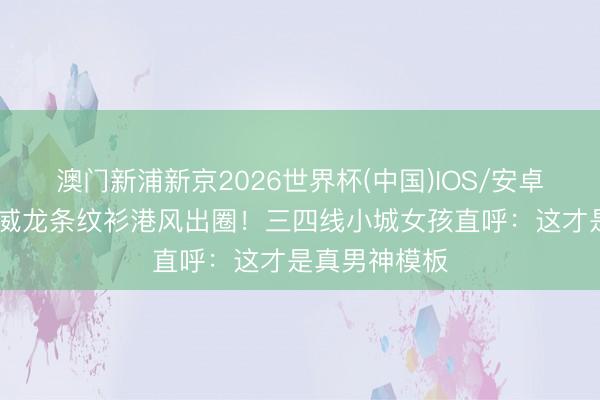 澳门新浦新京2026世界杯(中国)IOS/安卓官方下载 宋威龙条纹衫港风出圈！三四线小城女孩直呼：这才是真男神模板