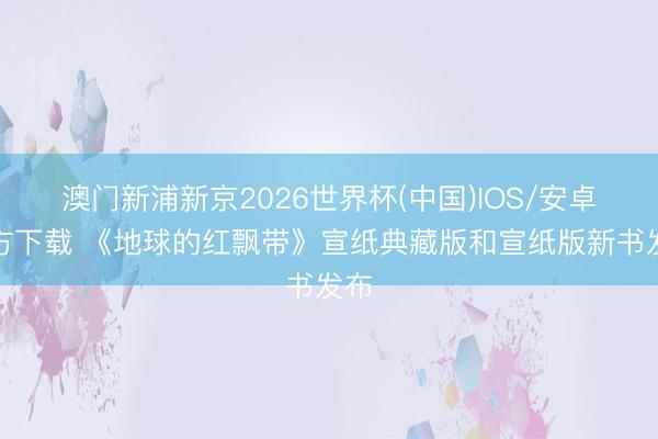 澳门新浦新京2026世界杯(中国)IOS/安卓官方下载 《地球的红飘带》宣纸典藏版和宣纸版新书发布