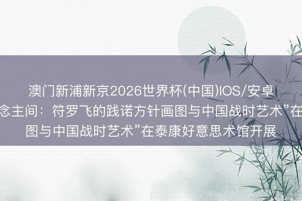澳门新浦新京2026世界杯(中国)IOS/安卓官方下载 “换了东说念主间：符罗飞的践诺方针画图与中国战时艺术”在泰康好意思术馆开展