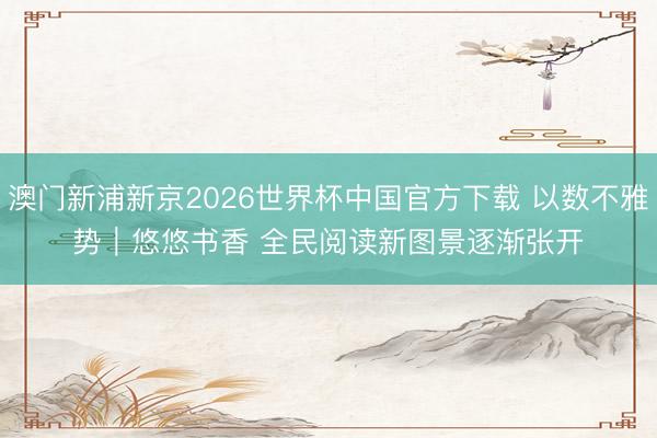 澳门新浦新京2026世界杯中国官方下载 以数不雅势｜悠悠书香 全民阅读新图景逐渐张开