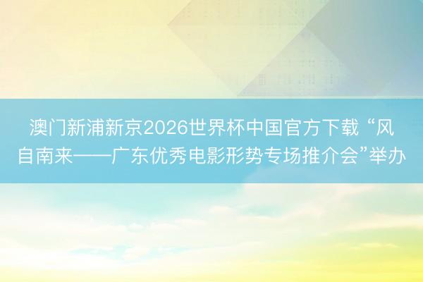 澳门新浦新京2026世界杯中国官方下载 “风自南来——广东优秀电影形势专场推介会”举办