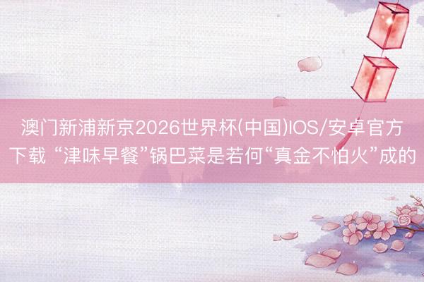 澳门新浦新京2026世界杯(中国)IOS/安卓官方下载 “津味早餐”锅巴菜是若何“真金不怕火”成的