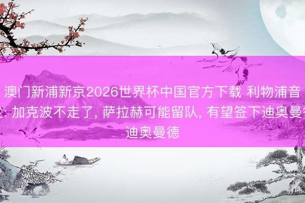 澳门新浦新京2026世界杯中国官方下载 利物浦音尘: 加克波不走了， 萨拉赫可能留队， 有望签下迪奥曼德