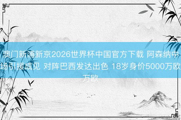 澳门新浦新京2026世界杯中国官方下载 阿森纳中场引援成见 对阵巴西发达出色 18岁身价5000万欧