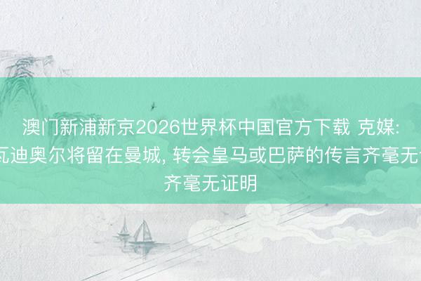 澳门新浦新京2026世界杯中国官方下载 克媒: 格瓦迪奥尔将留在曼城， 转会皇马或巴萨的传言齐毫无证明